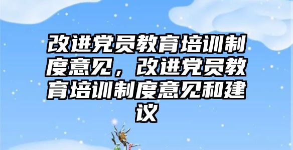 改進黨員教育培訓制度意見，改進黨員教育培訓制度意見和建議