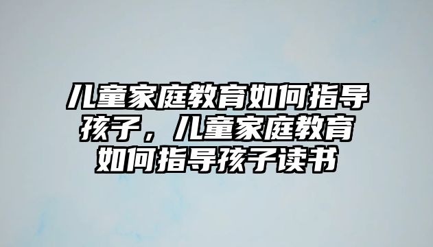 兒童家庭教育如何指導孩子，兒童家庭教育如何指導孩子讀書