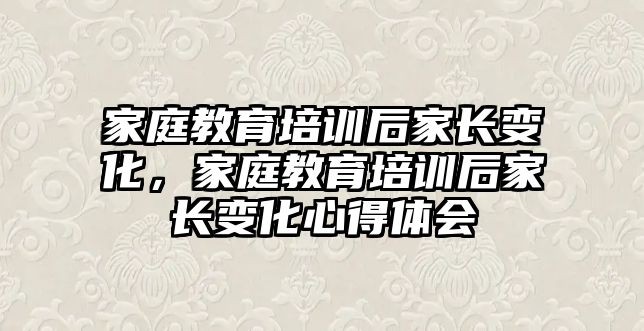 家庭教育培訓后家長變化，家庭教育培訓后家長變化心得體會