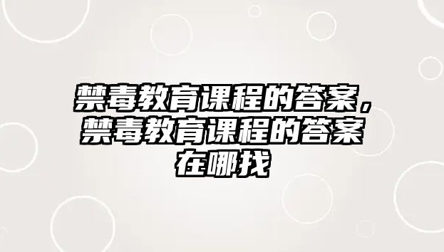 禁毒教育課程的答案，禁毒教育課程的答案在哪找