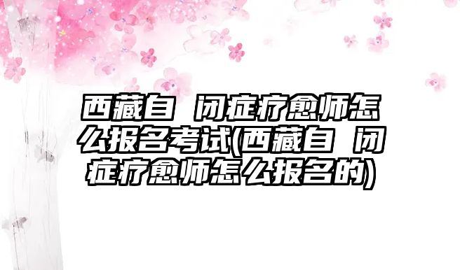 西藏自 閉癥療愈師怎么報名考試(西藏自 閉癥療愈師怎么報名的)