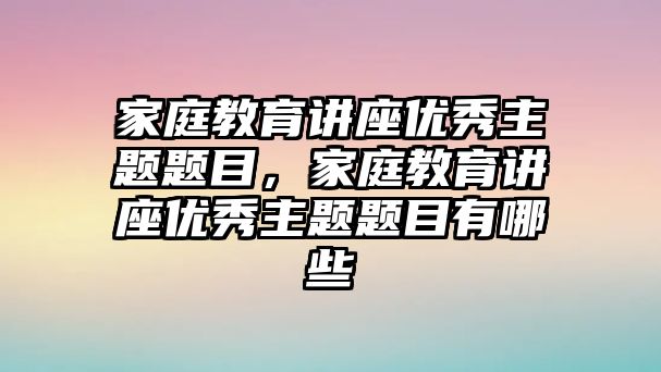 家庭教育講座優(yōu)秀主題題目，家庭教育講座優(yōu)秀主題題目有哪些