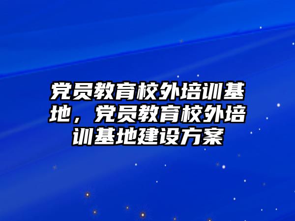 黨員教育校外培訓(xùn)基地，黨員教育校外培訓(xùn)基地建設(shè)方案