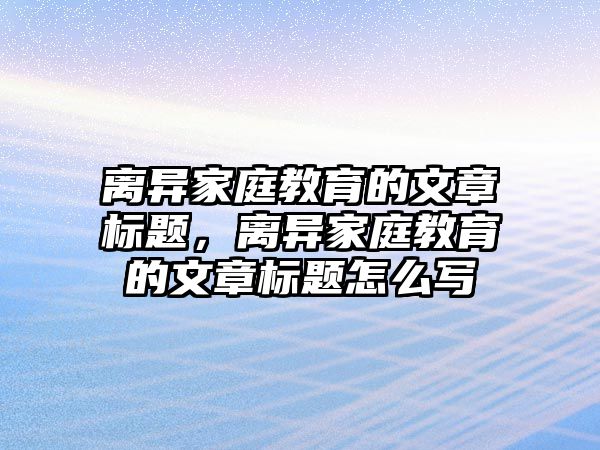 離異家庭教育的文章標(biāo)題，離異家庭教育的文章標(biāo)題怎么寫(xiě)