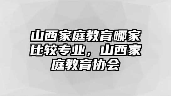 山西家庭教育哪家比較專業(yè)，山西家庭教育協(xié)會