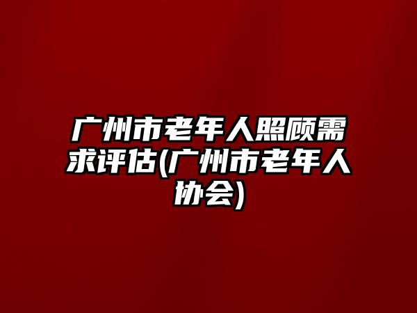 廣州市老年人照顧需求評估(廣州市老年人協(xié)會)