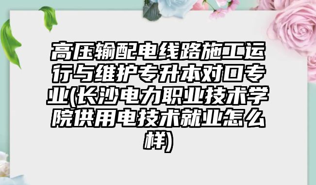 高壓輸配電線路施工運(yùn)行與維護(hù)專升本對口專業(yè)(長沙電力職業(yè)技術(shù)學(xué)院供用電技術(shù)就業(yè)怎么樣)