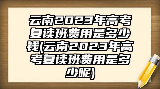 云南2023年高考復(fù)讀班費(fèi)用是多少錢(云南2023年高考復(fù)讀班費(fèi)用是多少呢)