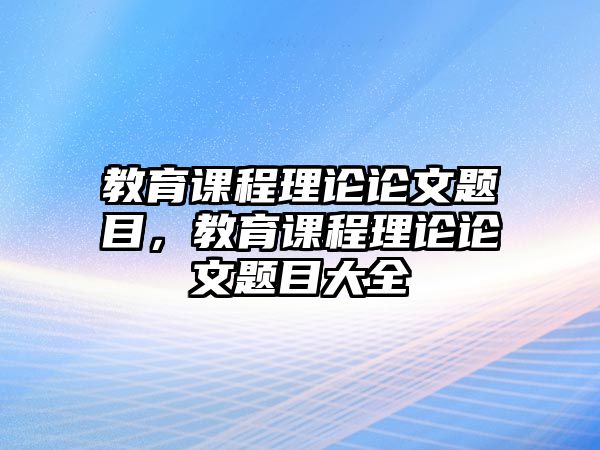 教育課程理論論文題目，教育課程理論論文題目大全