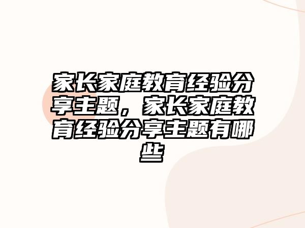 家長家庭教育經(jīng)驗分享主題，家長家庭教育經(jīng)驗分享主題有哪些