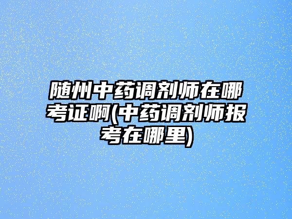 隨州中藥調劑師在哪考證啊(中藥調劑師報考在哪里)