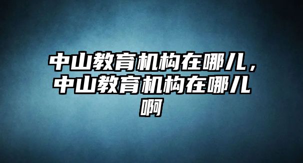 中山教育機(jī)構(gòu)在哪兒，中山教育機(jī)構(gòu)在哪兒啊