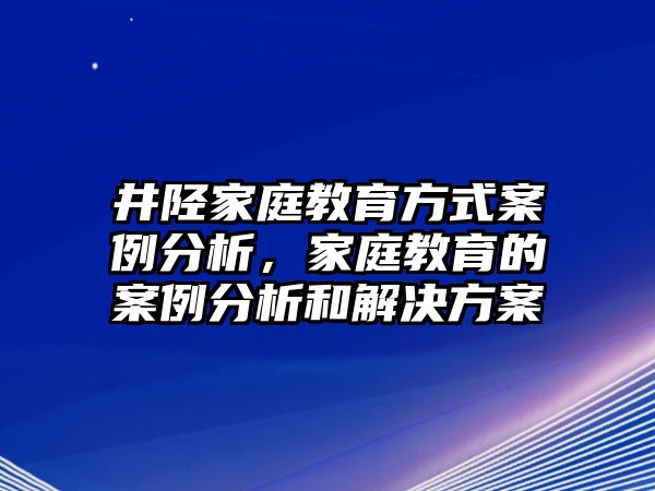 井陘家庭教育方式案例分析，家庭教育的案例分析和解決方案