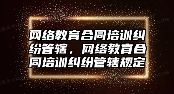 網(wǎng)絡(luò)教育合同培訓(xùn)糾紛管轄，網(wǎng)絡(luò)教育合同培訓(xùn)糾紛管轄規(guī)定