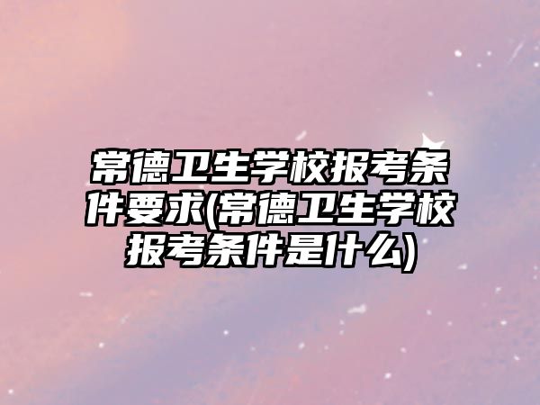 常德衛(wèi)生學(xué)校報(bào)考條件要求(常德衛(wèi)生學(xué)校報(bào)考條件是什么)