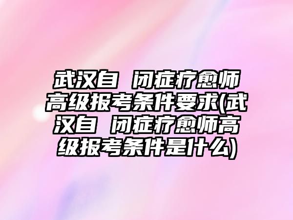 武漢自 閉癥療愈師高級報考條件要求(武漢自 閉癥療愈師高級報考條件是什么)