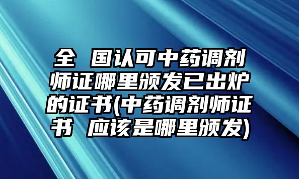 全 國認可中藥調(diào)劑師證哪里頒發(fā)已出爐的證書(中藥調(diào)劑師證書 應該是哪里頒發(fā))