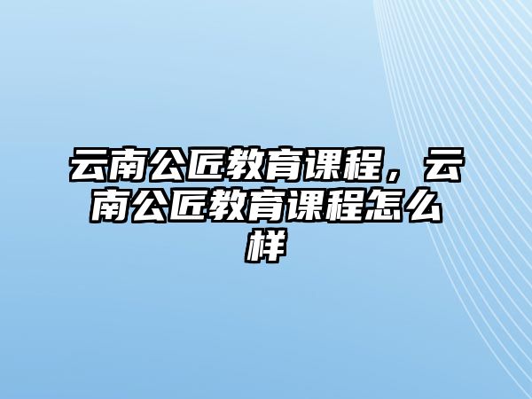 云南公匠教育課程，云南公匠教育課程怎么樣