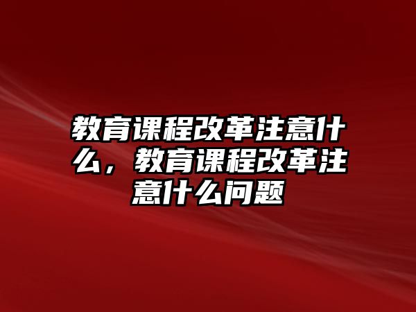 教育課程改革注意什么，教育課程改革注意什么問題