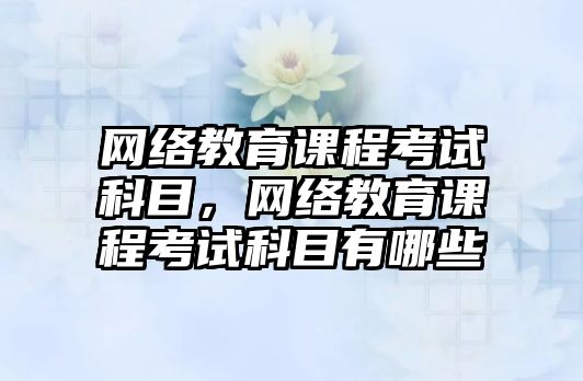 網(wǎng)絡教育課程考試科目，網(wǎng)絡教育課程考試科目有哪些