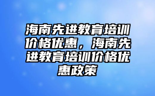 海南先進教育培訓(xùn)價格優(yōu)惠，海南先進教育培訓(xùn)價格優(yōu)惠政策