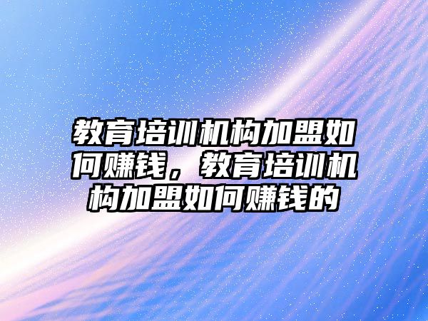 教育培訓機構加盟如何賺錢，教育培訓機構加盟如何賺錢的