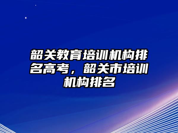 韶關教育培訓機構排名高考，韶關市培訓機構排名