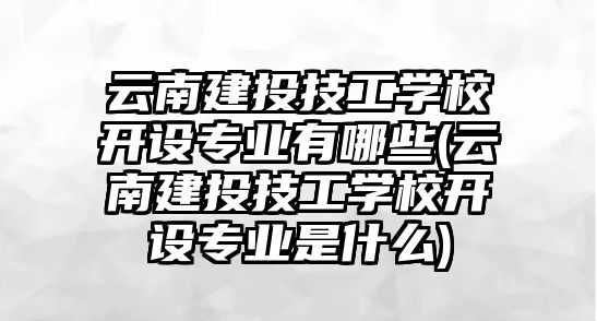 云南建投技工學(xué)校開設(shè)專業(yè)有哪些(云南建投技工學(xué)校開設(shè)專業(yè)是什么)