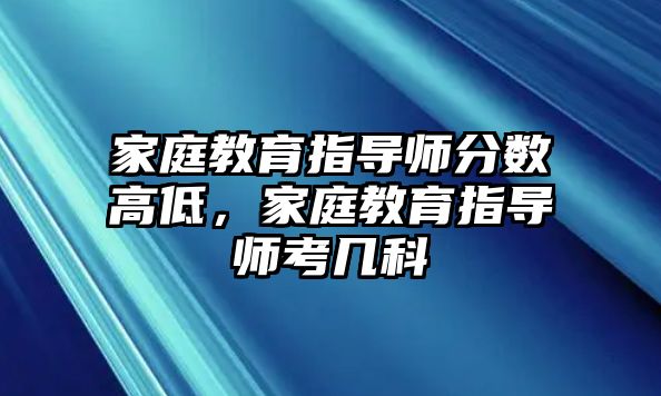 家庭教育指導(dǎo)師分?jǐn)?shù)高低，家庭教育指導(dǎo)師考幾科