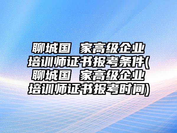 聊城國 家高級企業(yè)培訓師證書報考條件(聊城國 家高級企業(yè)培訓師證書報考時間)