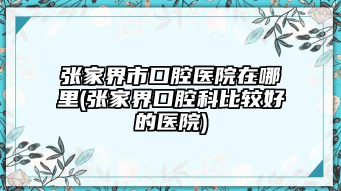 張家界市口腔醫(yī)院在哪里(張家界口腔科比較好的醫(yī)院)