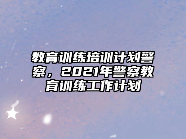 教育訓(xùn)練培訓(xùn)計劃警察，2021年警察教育訓(xùn)練工作計劃