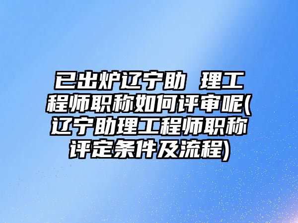 已出爐遼寧助 理工程師職稱如何評審呢(遼寧助理工程師職稱評定條件及流程)