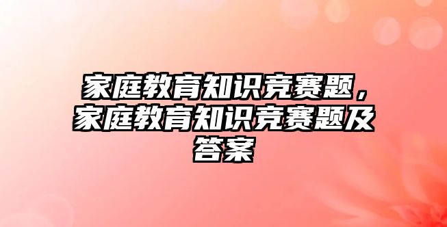 家庭教育知識競賽題，家庭教育知識競賽題及答案