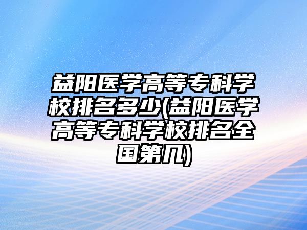 益陽醫(yī)學高等專科學校排名多少(益陽醫(yī)學高等專科學校排名全國第幾)