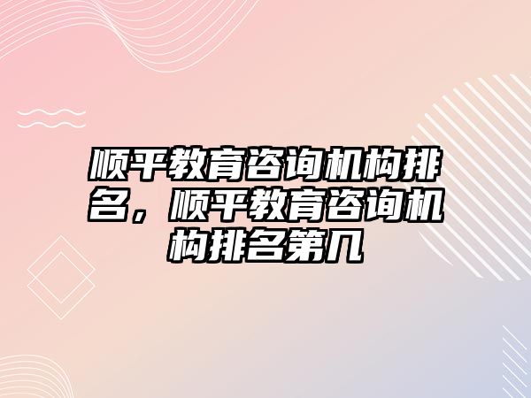 順平教育咨詢機(jī)構(gòu)排名，順平教育咨詢機(jī)構(gòu)排名第幾