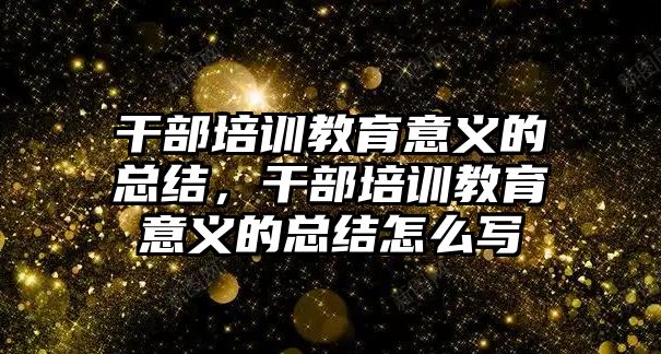 干部培訓(xùn)教育意義的總結(jié)，干部培訓(xùn)教育意義的總結(jié)怎么寫