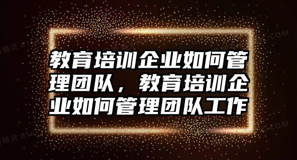 教育培訓(xùn)企業(yè)如何管理團隊，教育培訓(xùn)企業(yè)如何管理團隊工作