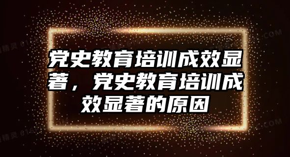 黨史教育培訓(xùn)成效顯著，黨史教育培訓(xùn)成效顯著的原因