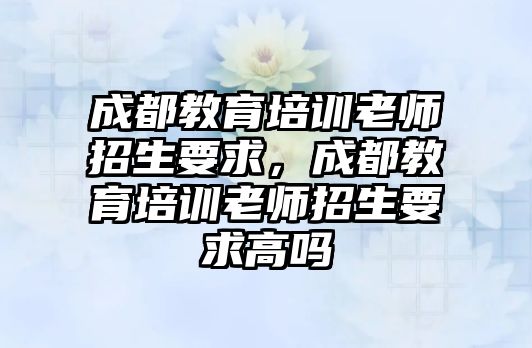 成都教育培訓(xùn)老師招生要求，成都教育培訓(xùn)老師招生要求高嗎