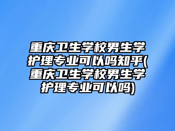 重慶衛(wèi)生學(xué)校男生學(xué)護(hù)理專業(yè)可以嗎知乎(重慶衛(wèi)生學(xué)校男生學(xué)護(hù)理專業(yè)可以嗎)