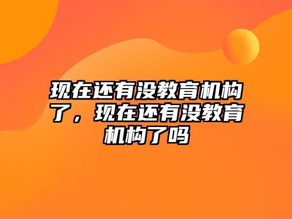 現(xiàn)在還有沒教育機構(gòu)了，現(xiàn)在還有沒教育機構(gòu)了嗎