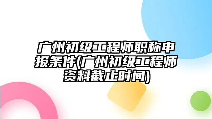 廣州初級工程師職稱申報(bào)條件(廣州初級工程師資料截止時(shí)間)