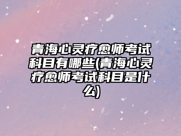 青海心靈療愈師考試科目有哪些(青海心靈療愈師考試科目是什么)