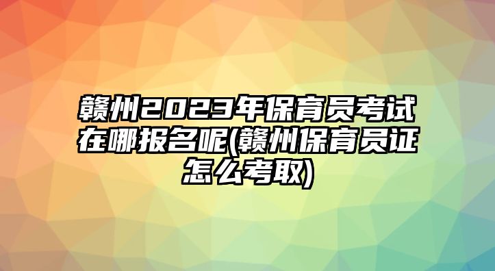 贛州2023年保育員考試在哪報名呢(贛州保育員證怎么考取)