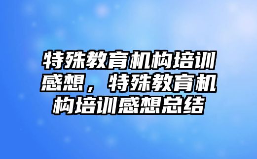 特殊教育機(jī)構(gòu)培訓(xùn)感想，特殊教育機(jī)構(gòu)培訓(xùn)感想總結(jié)