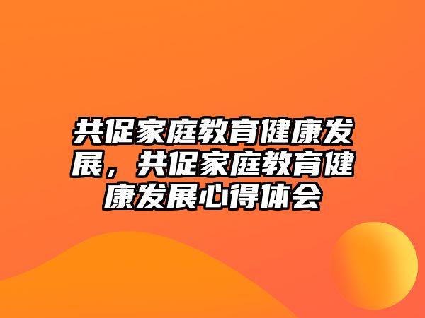 共促家庭教育健康發(fā)展，共促家庭教育健康發(fā)展心得體會