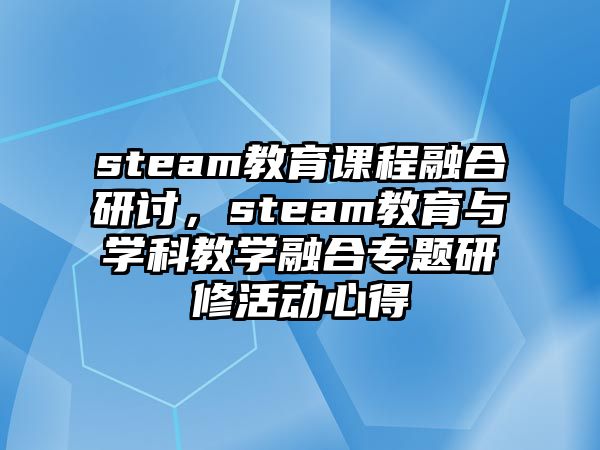 steam教育課程融合研討，steam教育與學(xué)科教學(xué)融合專題研修活動(dòng)心得