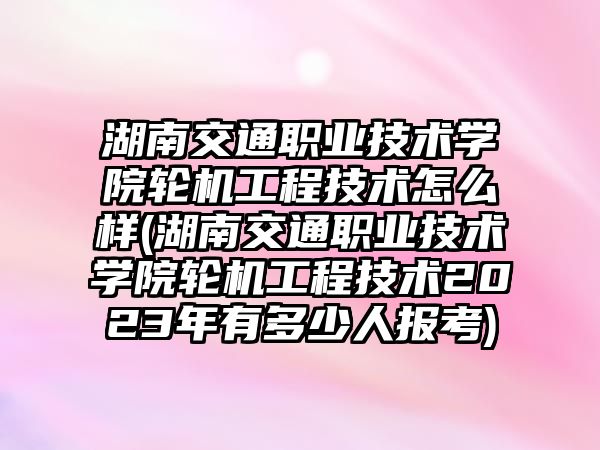 湖南交通職業(yè)技術學院輪機工程技術怎么樣(湖南交通職業(yè)技術學院輪機工程技術2023年有多少人報考)