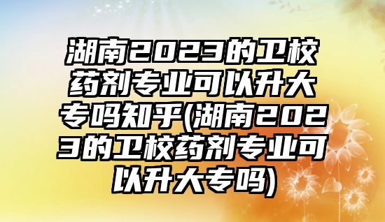 湖南2023的衛(wèi)校藥劑專業(yè)可以升大專嗎知乎(湖南2023的衛(wèi)校藥劑專業(yè)可以升大專嗎)